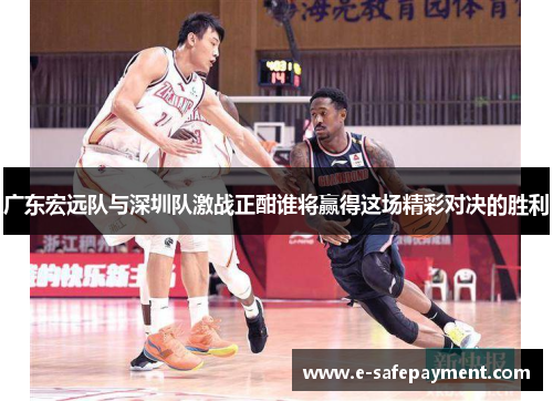 广东宏远队与深圳队激战正酣谁将赢得这场精彩对决的胜利